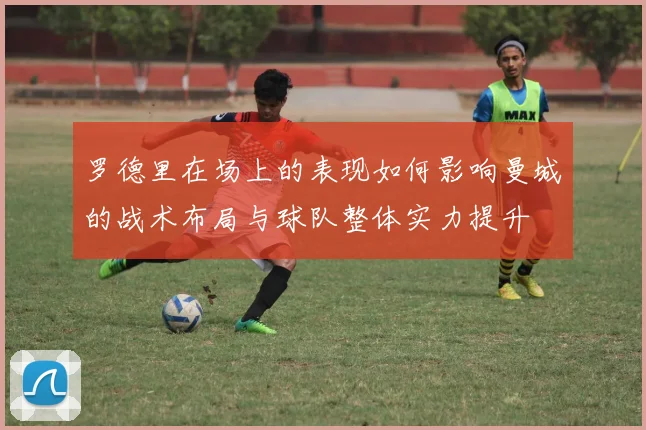 罗德里在场上的表现如何影响曼城的战术布局与球队整体实力提升