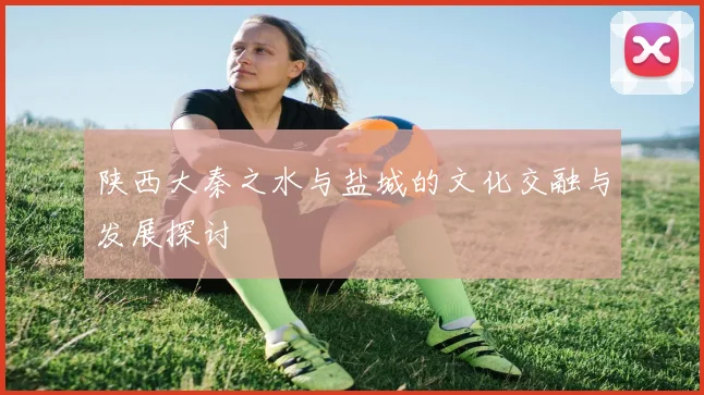 陕西大秦之水与盐城的文化交融与发展探讨