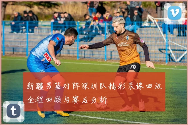 新疆男篮对阵深圳队精彩录像回放全程回顾与赛后分析