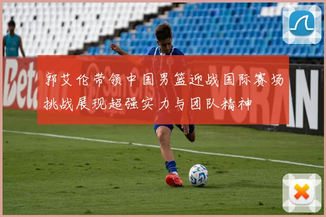 郭艾伦带领中国男篮迎战国际赛场挑战展现超强实力与团队精神