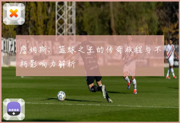 詹姆斯：篮球之王的传奇旅程与不朽影响力解析