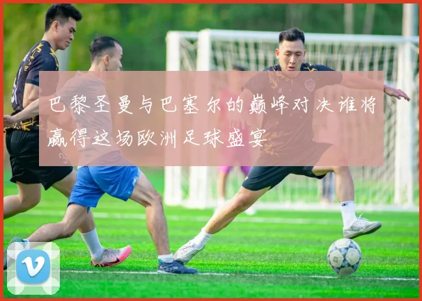 巴黎圣曼与巴塞尔的巅峰对决谁将赢得这场欧洲足球盛宴