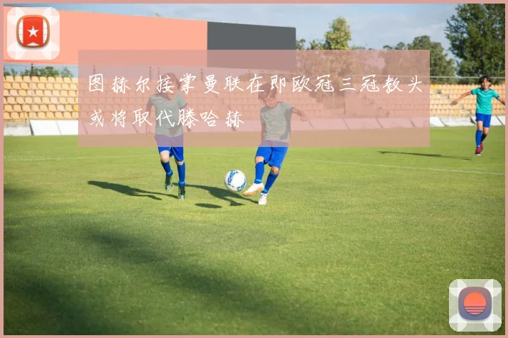 图赫尔接掌曼联在即欧冠三冠教头或将取代滕哈赫