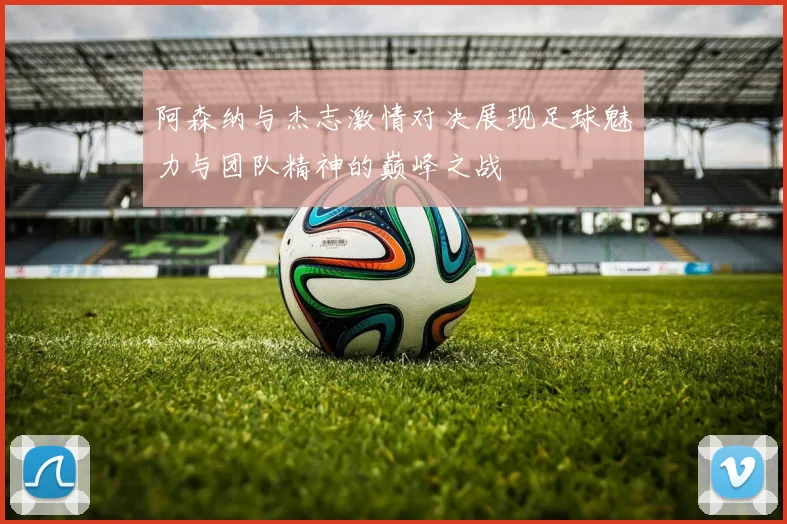 阿森纳与杰志激情对决展现足球魅力与团队精神的巅峰之战
