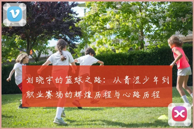 刘晓宇的篮球之路：从青涩少年到职业赛场的辉煌历程与心路历程