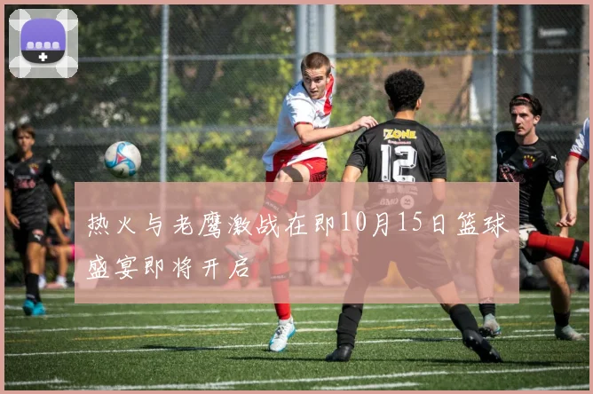 热火与老鹰激战在即10月15日篮球盛宴即将开启