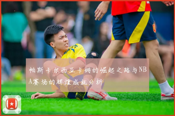 帕斯卡尔西亚卡姆的崛起之路与NBA赛场的辉煌成就分析
