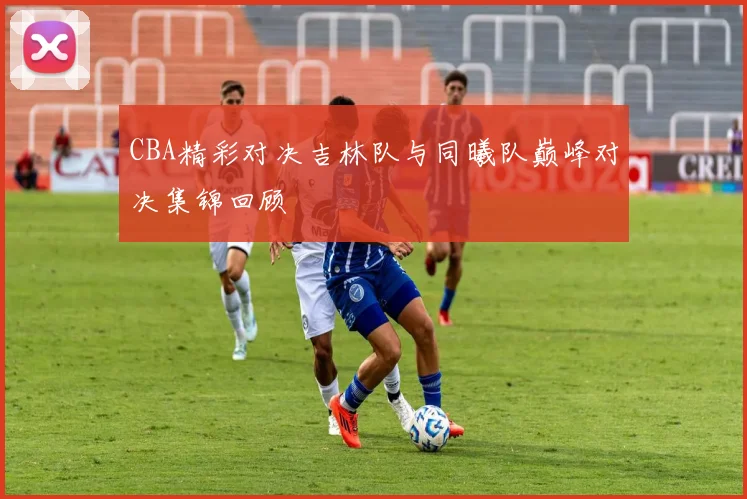 CBA精彩对决吉林队与同曦队巅峰对决集锦回顾